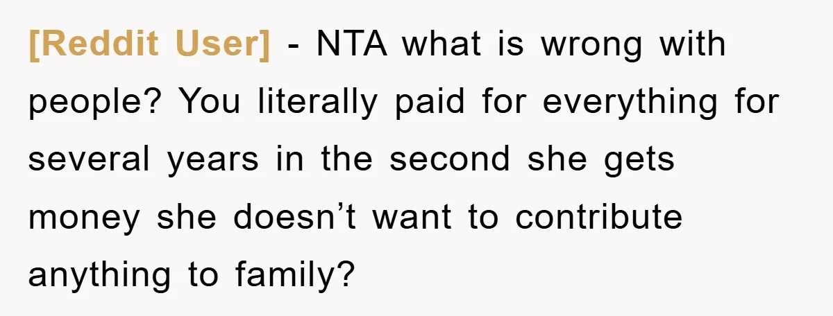 [Reddit User] - NTA what is wrong with people? You literally paid for everything for several years in the second she gets money she doesn’t want to contribute anything to...