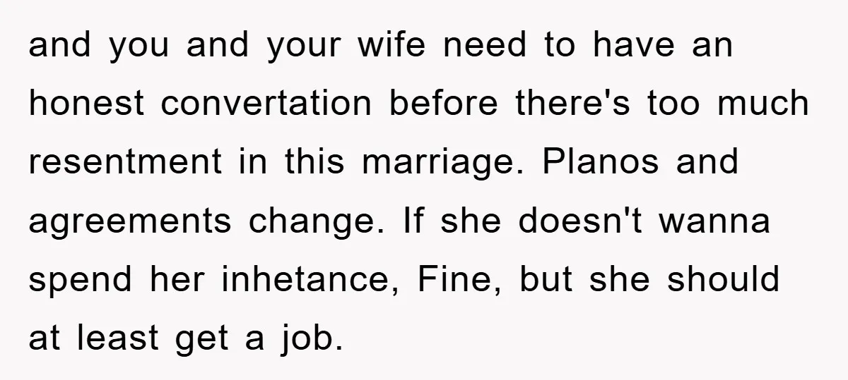 and you and your wife need to have an honest convertation before there's too much resentment in this marriage. Planos and agreements change. If she doesn't wanna spend her inhetance,...