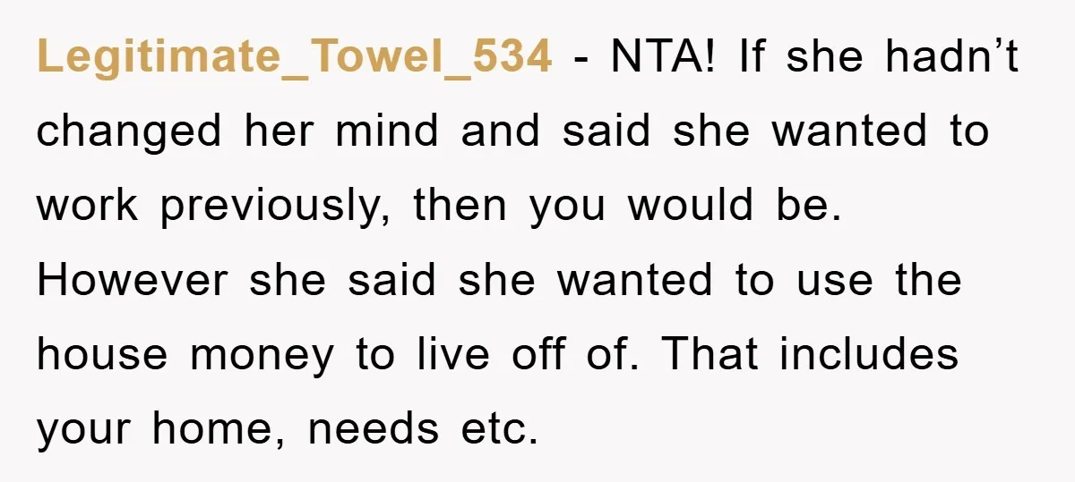 Legitimate_Towel_534 - NTA! If she hadn’t changed her mind and said she wanted to work previously, then you would be. However she said she wanted to use the house money...