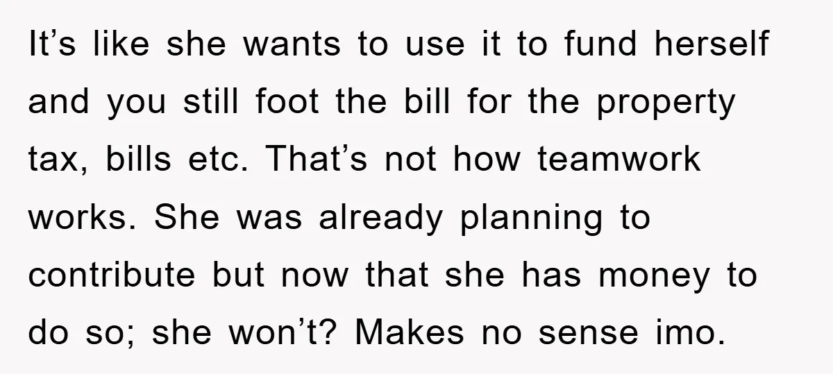 It’s like she wants to use it to fund herself and you still foot the bill for the property tax, bills etc. That’s not how teamwork works. She was already...