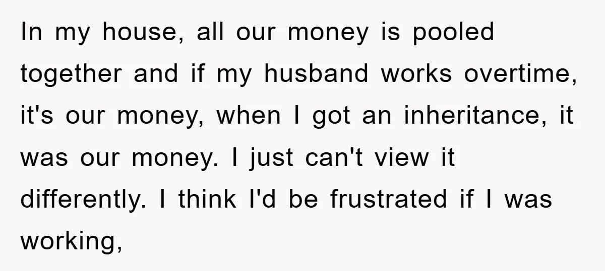 In my house, all our money is pooled together and if my husband works overtime, it's our money, when I got an inheritance, it was our money. I just can't...