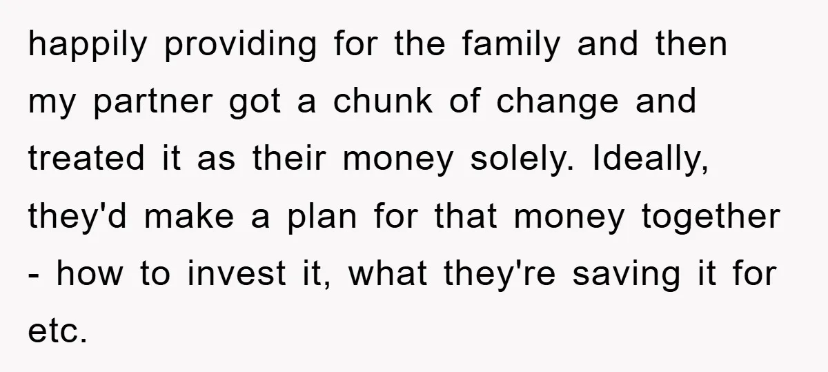 happily providing for the family and then my partner got a chunk of change and treated it as their money solely. Ideally, they'd make a plan for that money together...