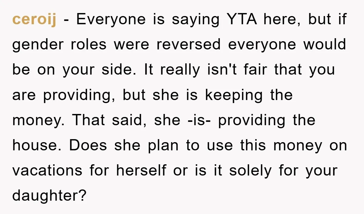ceroij - Everyone is saying YTA here, but if gender roles were reversed everyone would be on your side. It really isn't fair that you are providing, but she is...