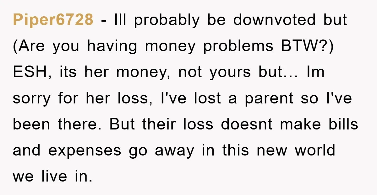 Piper6728 - Ill probably be downvoted but (Are you having money problems BTW?) ESH, its her money, not yours but… Im sorry for her loss, I've lost a parent so...