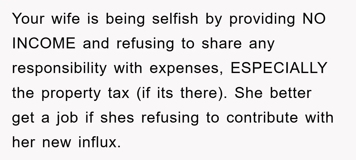 Your wife is being selfish by providing NO INCOME and refusing to share any responsibility with expenses, ESPECIALLY the property tax (if its there). She better get a job if...