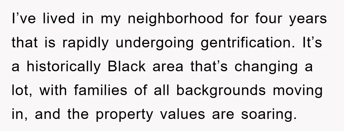 I’ve lived in my neighborhood for four years that is rapidly undergoing gentrification. It’s a historically Black area that’s changing a lot, with families of all backgrounds moving in, and...