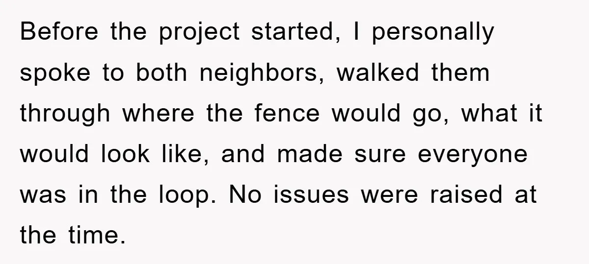 Before the project started, I personally spoke to both neighbors, walked them through where the fence would go, what it would look like, and made sure everyone was in the...