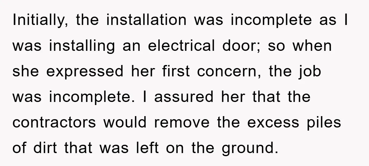 Initially, the installation was incomplete as I was installing an electrical door; so when she expressed her first concern, the job was incomplete. I assured her that the contractors would...