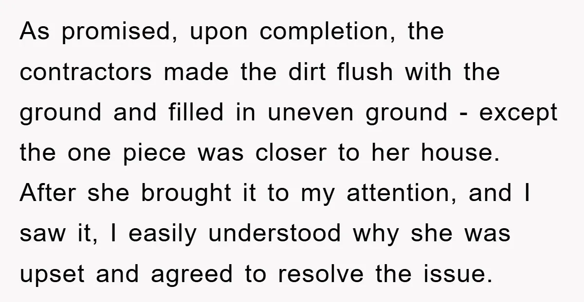 As promised, upon completion, the contractors made the dirt flush with the ground and filled in uneven ground - except the one piece was closer to her house. After she...