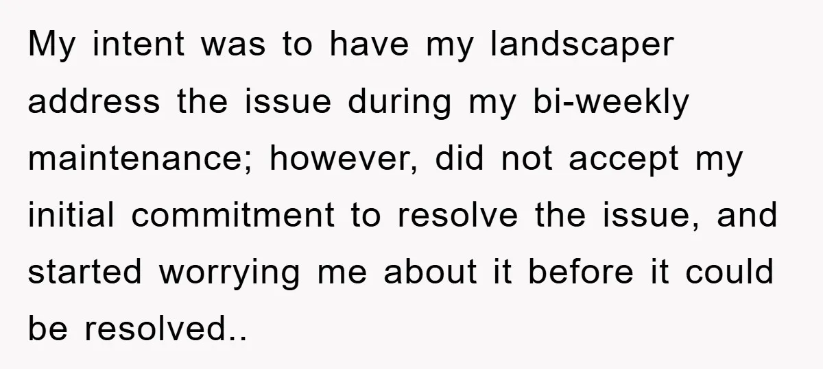 My intent was to have my landscaper address the issue during my bi-weekly maintenance; however, did not accept my initial commitment to resolve the issue, and started worrying me about...
