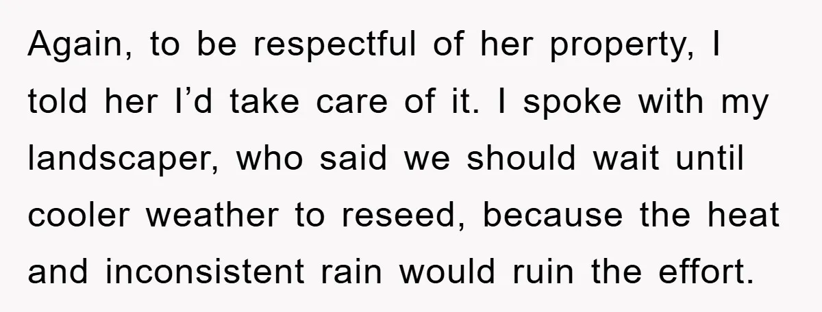 Again, to be respectful of her property, I told her I’d take care of it. I spoke with my landscaper, who said we should wait until cooler weather to reseed,...