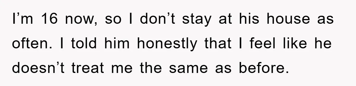 I’m 16 now, so I don’t stay at his house as often. I told him honestly that I feel like he doesn’t treat me the same as before.