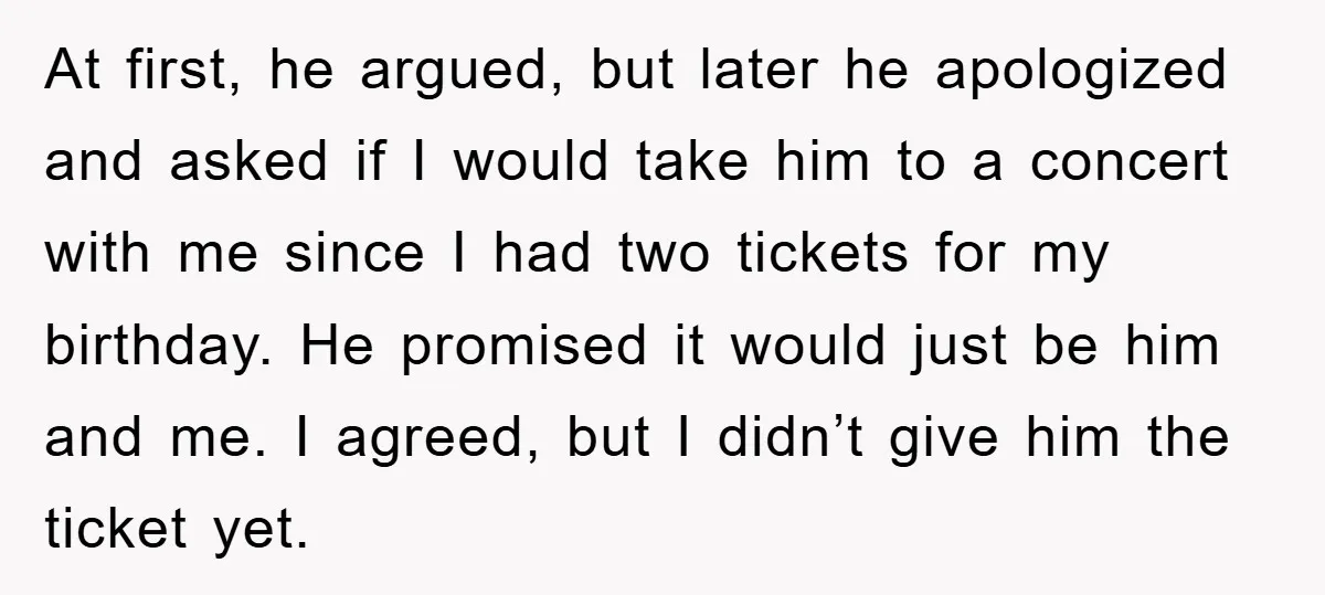 At first, he argued, but later he apologized and asked if I would take him to a concert with me since I had two tickets for my birthday. He promised...