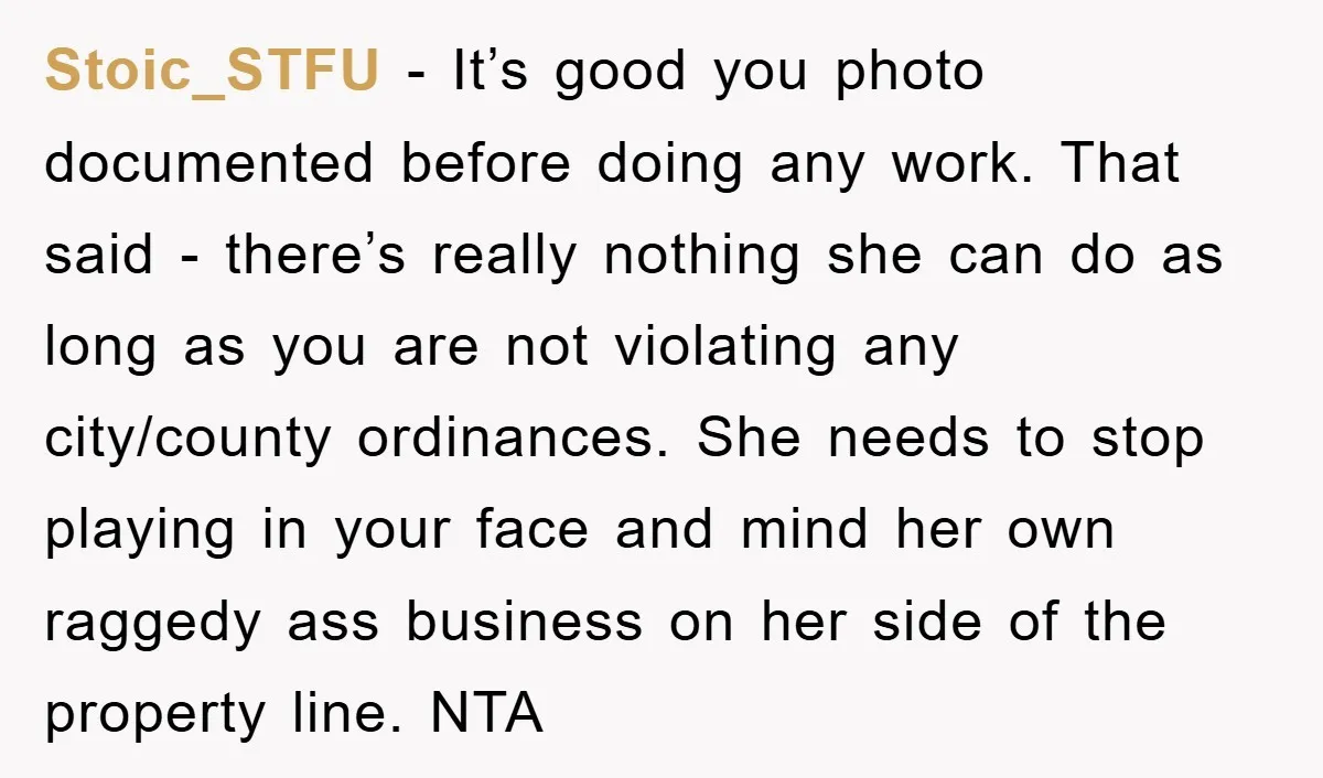 Stoic_STFU - It’s good you photo documented before doing any work. That said - there’s really nothing she can do as long as you are not violating any city/county ordinances....