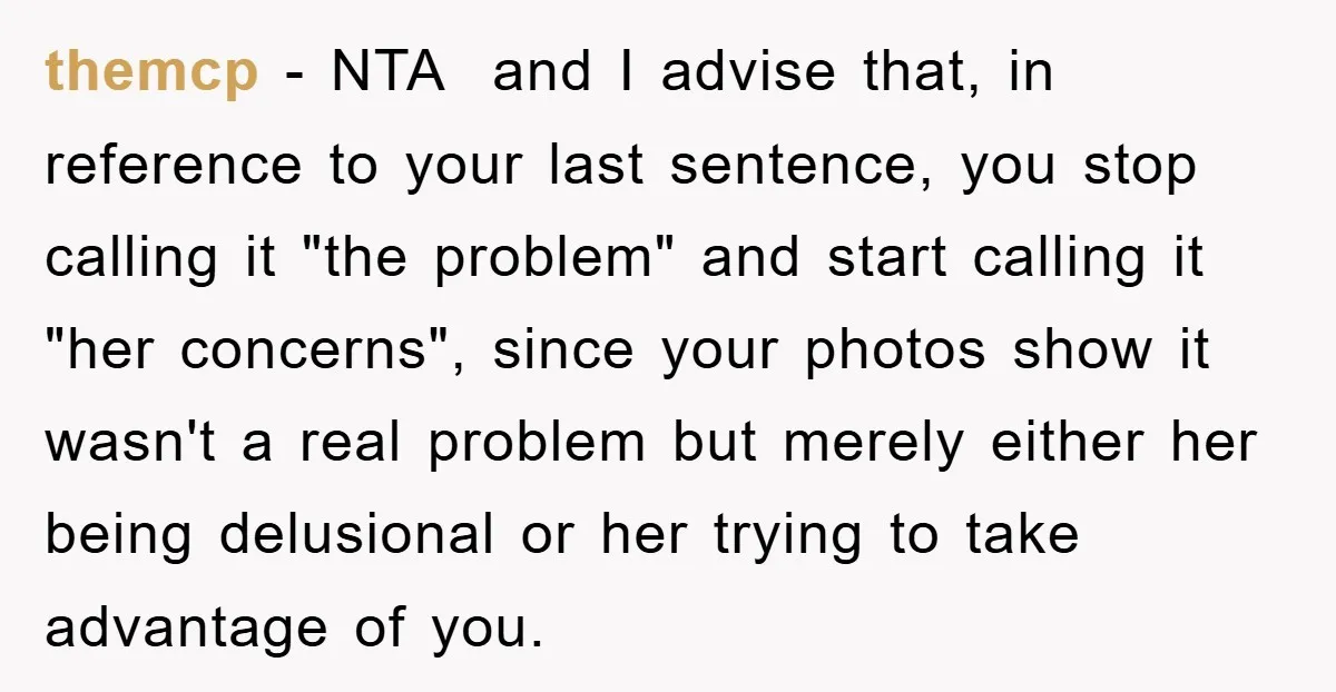 themcp - NTA and I advise that, in reference to your last sentence, you stop calling it "the problem" and start calling it "her concerns", since your photos show it...
