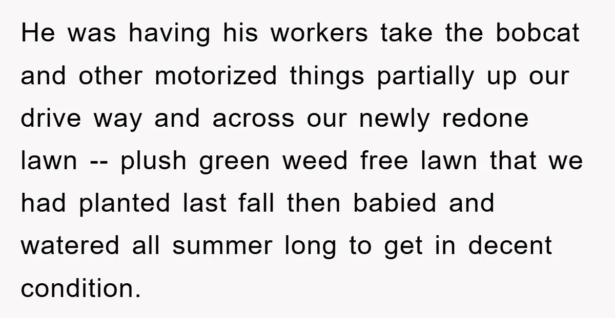 He was having his workers take the bobcat and other motorized things partially up our drive way and across our newly redone lawn -- plush green weed free lawn that...