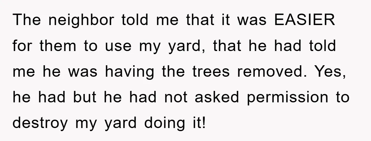The neighbor told me that it was EASIER for them to use my yard, that he had told me he was having the trees removed. Yes, he had but he...