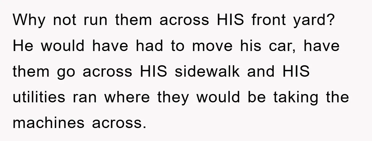 Why not run them across HIS front yard? He would have had to move his car, have them go across HIS sidewalk and HIS utilities ran where they would be...