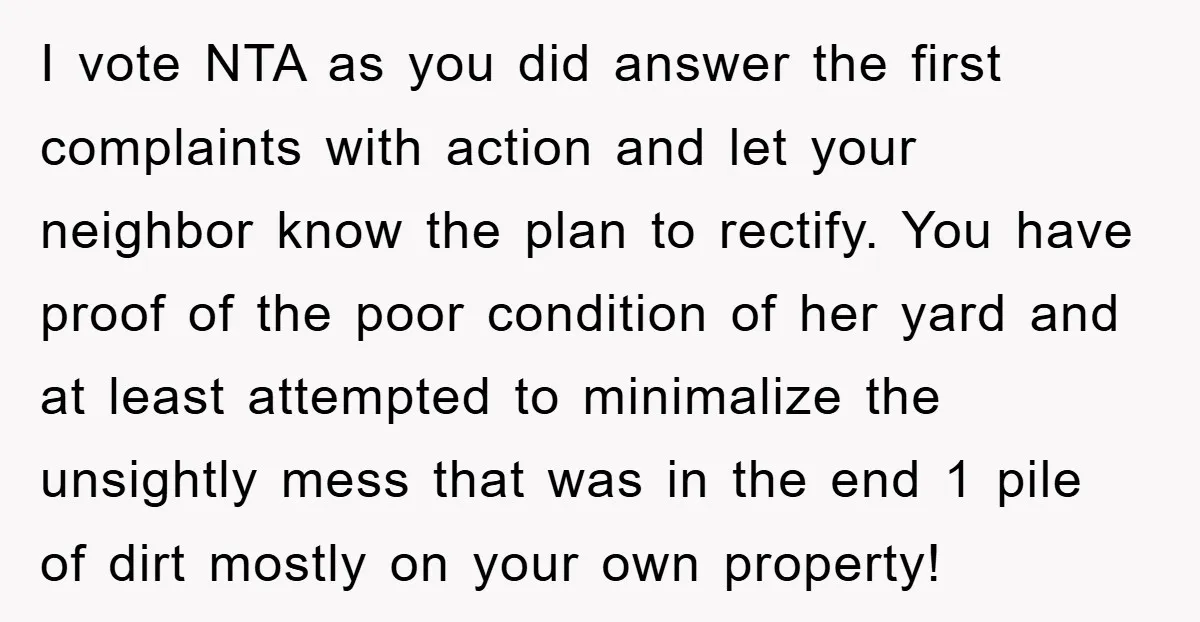 I vote NTA as you did answer the first complaints with action and let your neighbor know the plan to rectify. You have proof of the poor condition of her...