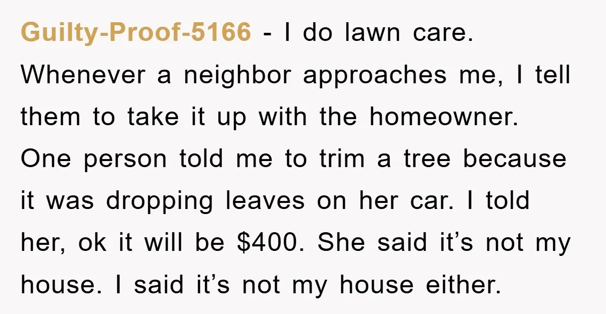 Guilty-Proof-5166 - I do lawn care. Whenever a neighbor approaches me, I tell them to take it up with the homeowner. One person told me to trim a tree because...