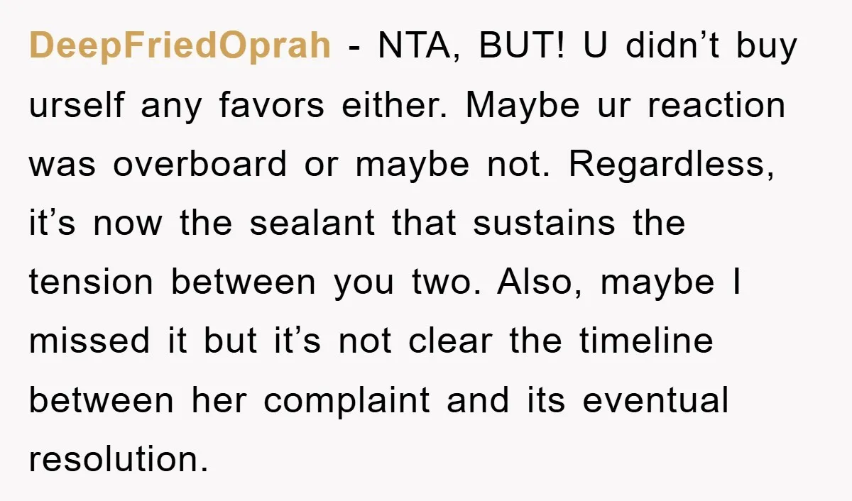 DeepFriedOprah - NTA, BUT! U didn’t buy urself any favors either. Maybe ur reaction was overboard or maybe not. Regardless, it’s now the sealant that sustains the tension between you...