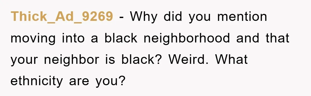 Thick_Ad_9269 - Why did you mention moving into a black neighborhood and that your neighbor is black? Weird. What ethnicity are you?