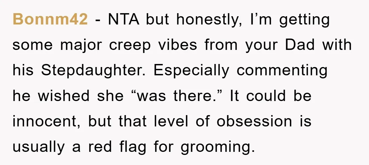 Bonnm42 − NTA but honestly, I’m getting some major creep vibes from your Dad with his Stepdaughter. Especially commenting he wished she “was there.” It could be innocent, but that...