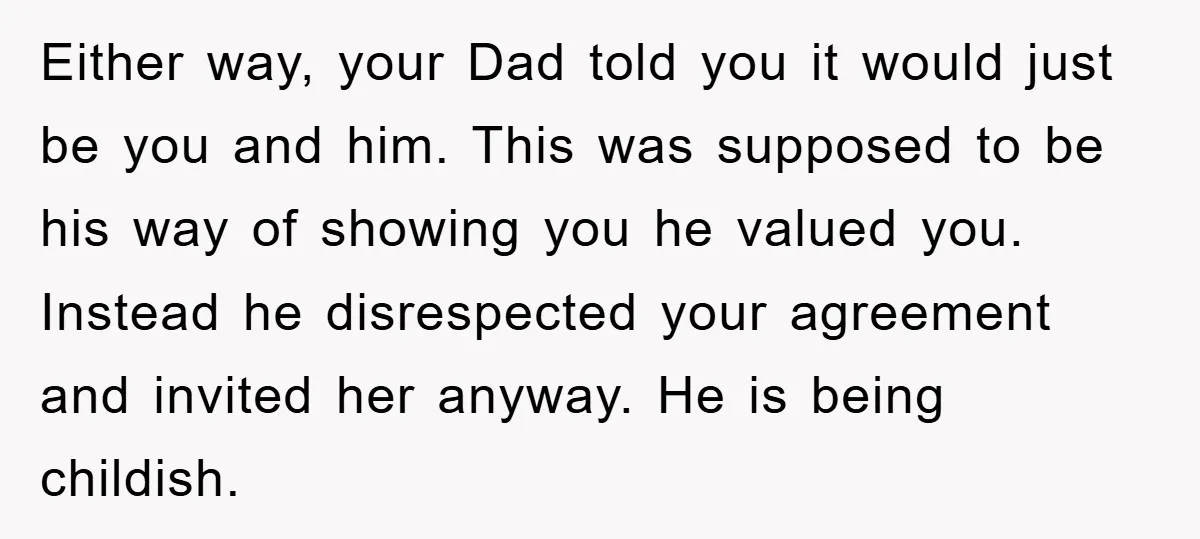 Either way, your Dad told you it would just be you and him. This was supposed to be his way of showing you he valued you. Instead he disrespected your...