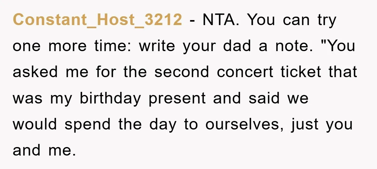 Constant_Host_3212 − NTA. You can try one more time: write your dad a note. "You asked me for the second concert ticket that was my birthday present and said we...