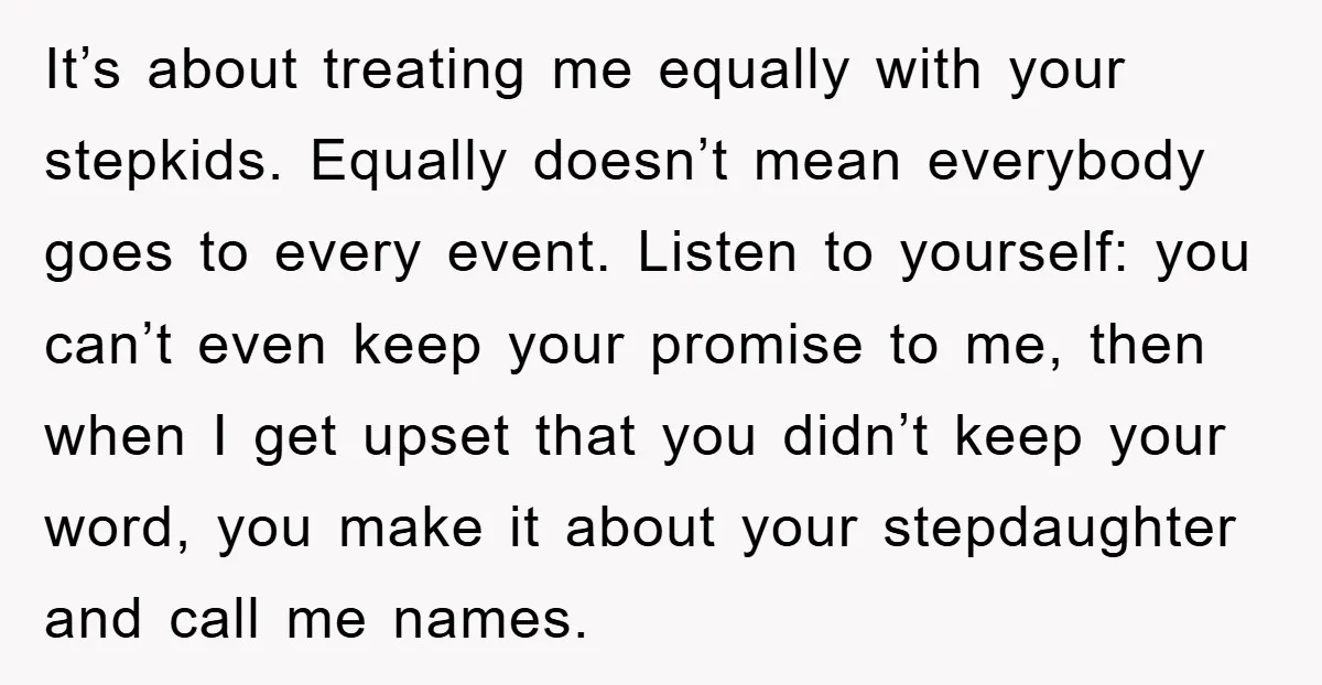 It’s about treating me equally with your stepkids. Equally doesn’t mean everybody goes to every event. Listen to yourself: you can’t even keep your promise to me, then when I...