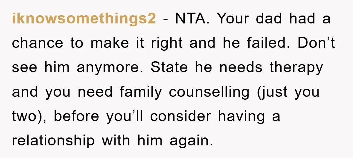 iknowsomethings2 − NTA. Your dad had a chance to make it right and he failed. Don’t see him anymore. State he needs therapy and you need family counselling (just you...