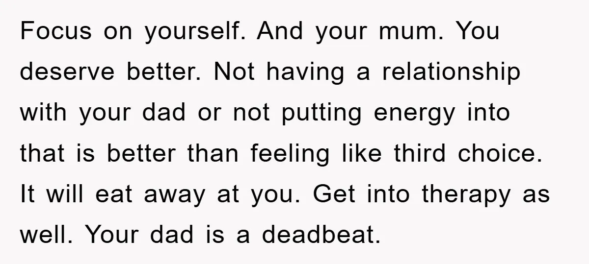 Focus on yourself. And your mum. You deserve better. Not having a relationship with your dad or not putting energy into that is better than feeling like third choice. It...