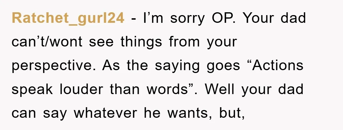 Ratchet_gurl24 − I’m sorry OP. Your dad can’t/wont see things from your perspective. As the saying goes “Actions speak louder than words”. Well your dad can say whatever he wants,...