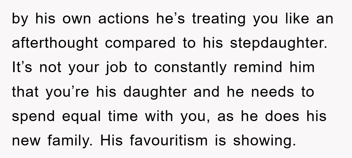 by his own actions he’s treating you like an afterthought compared to his stepdaughter. It’s not your job to constantly remind him that you’re his daughter and he needs to...