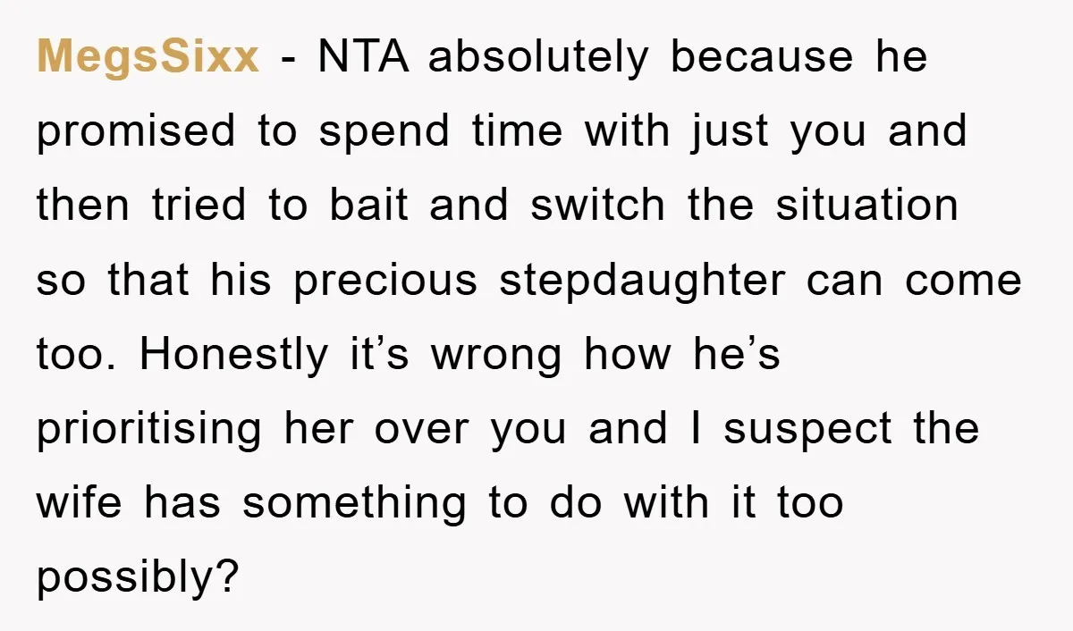 MegsSixx − NTA absolutely because he promised to spend time with just you and then tried to bait and switch the situation so that his precious stepdaughter can come too....