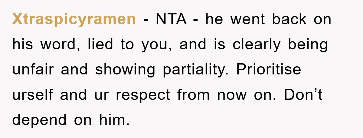 Xtraspicyramen − NTA - he went back on his word, lied to you, and is clearly being unfair and showing partiality. Prioritise urself and ur respect from now on. Don’t...