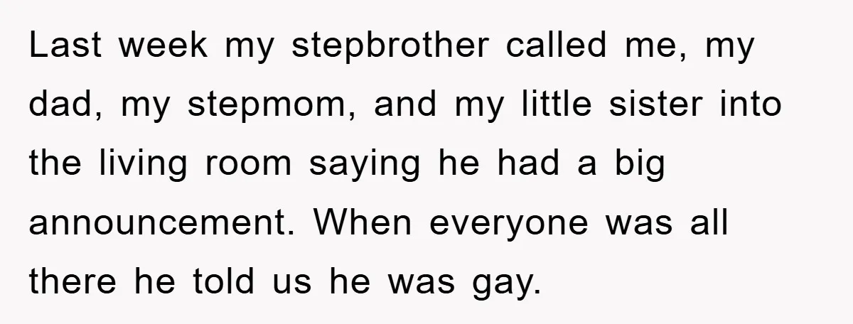 Last week my stepbrother called me, my dad, my stepmom, and my little sister into the living room saying he had a big announcement. When everyone was all there he...
