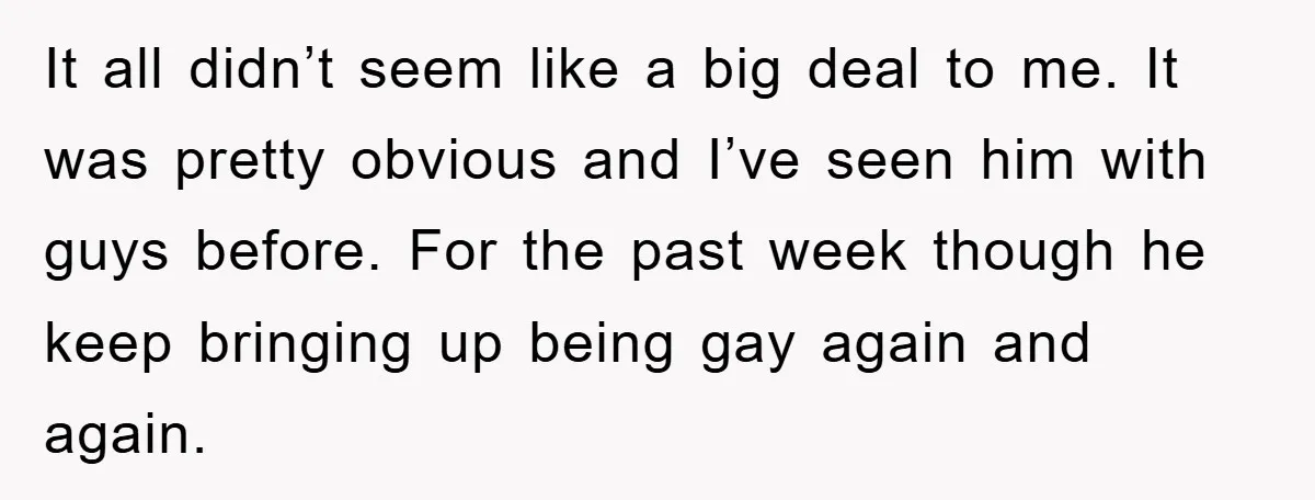 It all didn’t seem like a big deal to me. It was pretty obvious and I’ve seen him with guys before. For the past week though he keep bringing up...