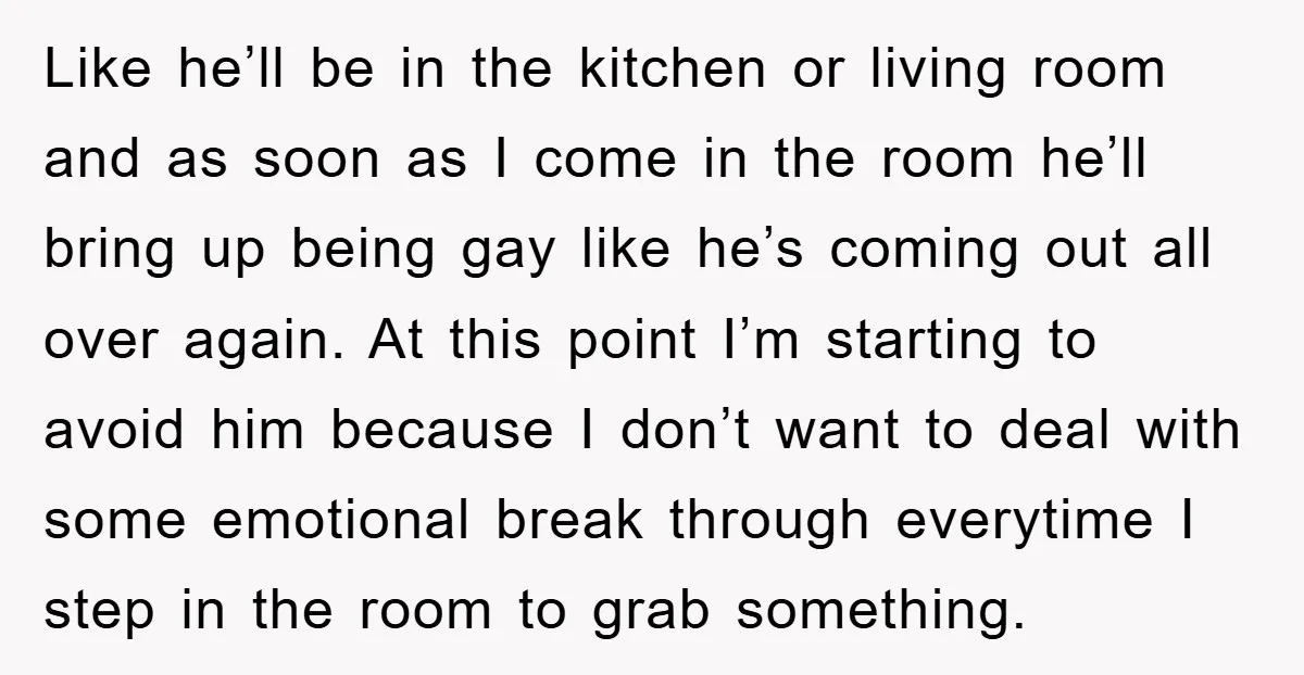 Like he’ll be in the kitchen or living room and as soon as I come in the room he’ll bring up being gay like he’s coming out all over again....