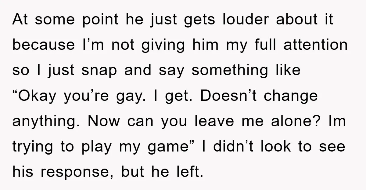 At some point he just gets louder about it because I’m not giving him my full attention so I just snap and say something like “Okay you’re gay. I get....