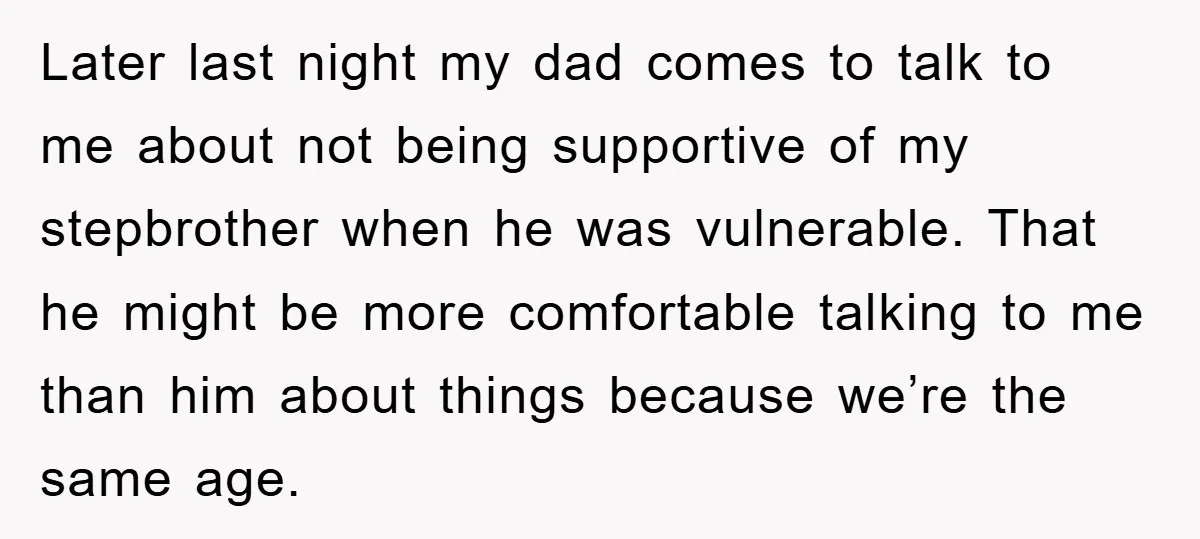 Later last night my dad comes to talk to me about not being supportive of my stepbrother when he was vulnerable. That he might be more comfortable talking to me...