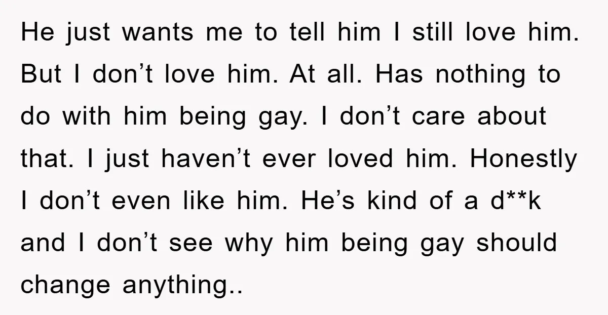 He just wants me to tell him I still love him. But I don’t love him. At all. Has nothing to do with him being gay. I don’t care about...