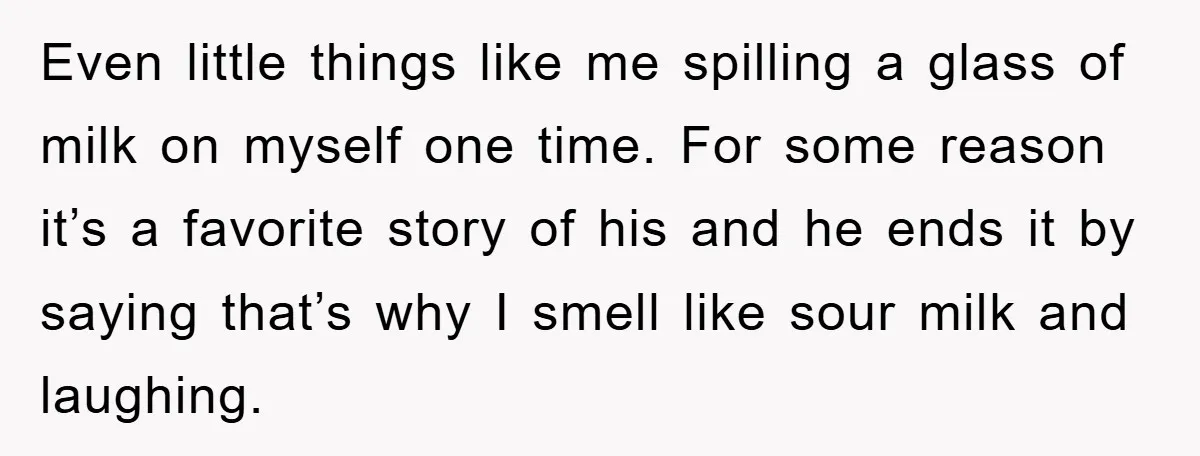 Even little things like me spilling a glass of milk on myself one time. For some reason it’s a favorite story of his and he ends it by saying that’s...