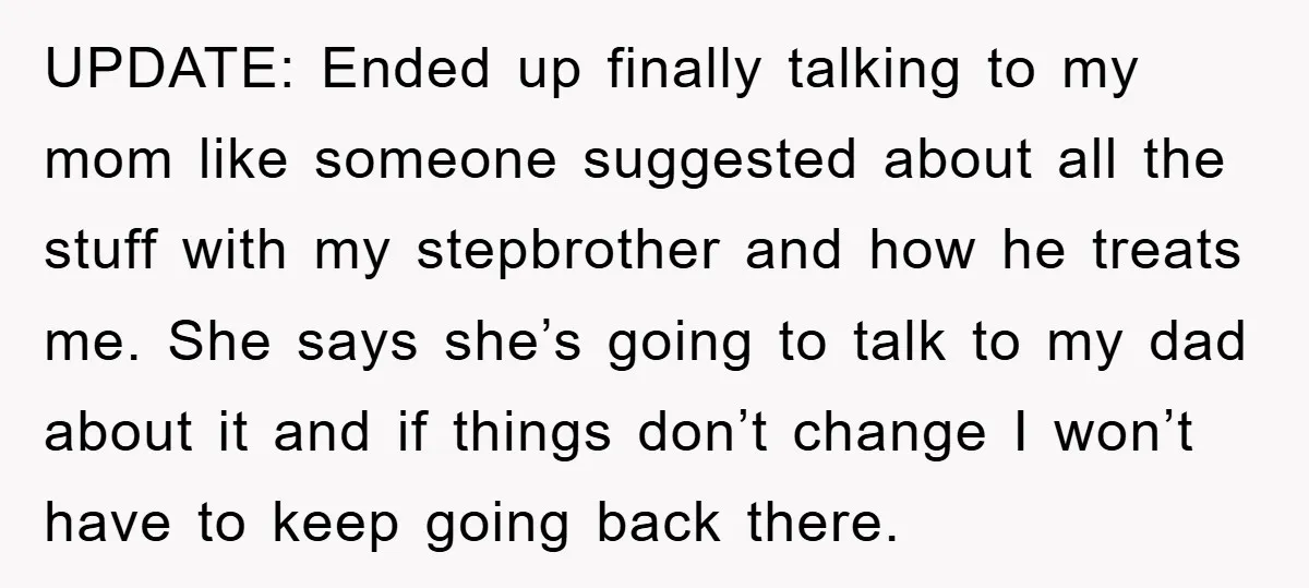 UPDATE: Ended up finally talking to my mom like someone suggested about all the stuff with my stepbrother and how he treats me. She says she’s going to talk to...