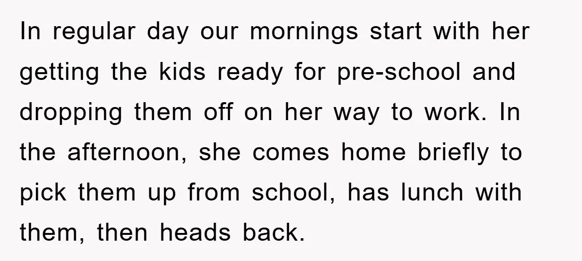 In regular day our mornings start with her getting the kids ready for pre-school and dropping them off on her way to work. In the afternoon, she comes home briefly...