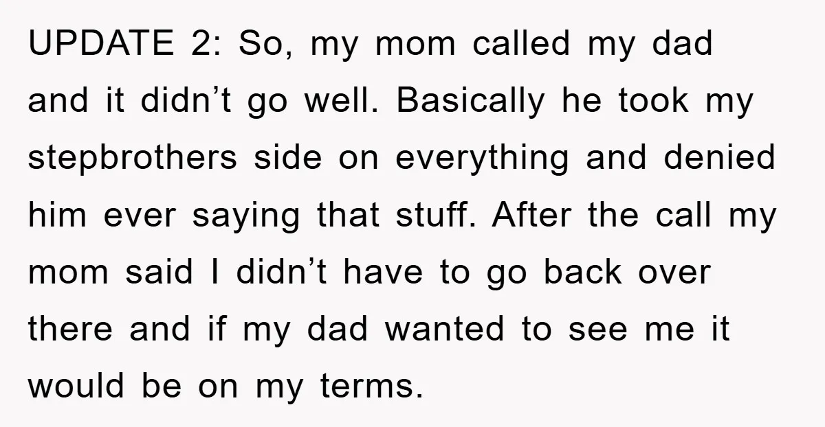 UPDATE 2: So, my mom called my dad and it didn’t go well. Basically he took my stepbrothers side on everything and denied him ever saying that stuff. After the...