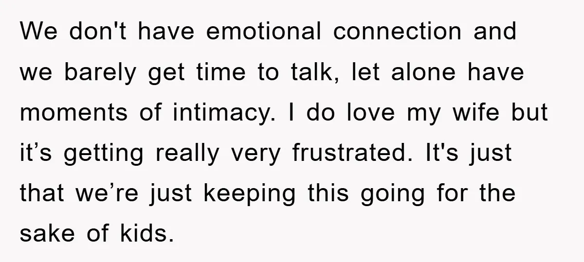 We don't have emotional connection and we barely get time to talk, let alone have moments of intimacy. I do love my wife but it’s getting really very frustrated. It's...