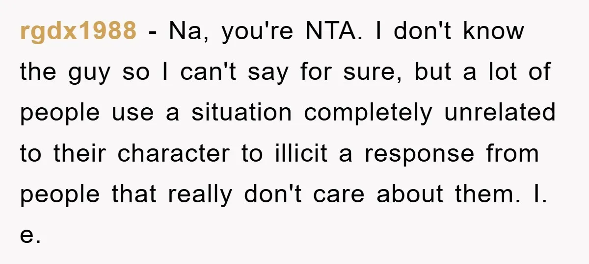 rgdx1988 − Na, you're NTA. I don't know the guy so I can't say for sure, but a lot of people use a situation completely unrelated to their character to...