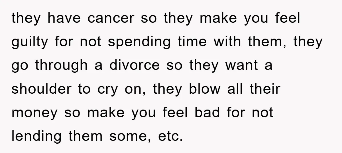 they have cancer so they make you feel guilty for not spending time with them, they go through a divorce so they want a shoulder to cry on, they blow...