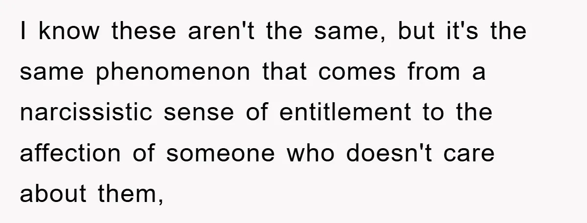 I know these aren't the same, but it's the same phenomenon that comes from a narcissistic sense of entitlement to the affection of someone who doesn't care about them,